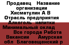 Продавец › Название организации ­ Хисматулин А.В. › Отрасль предприятия ­ Алкоголь, напитки › Минимальный оклад ­ 20 000 - Все города Работа » Вакансии   . Амурская обл.,Благовещенский р-н